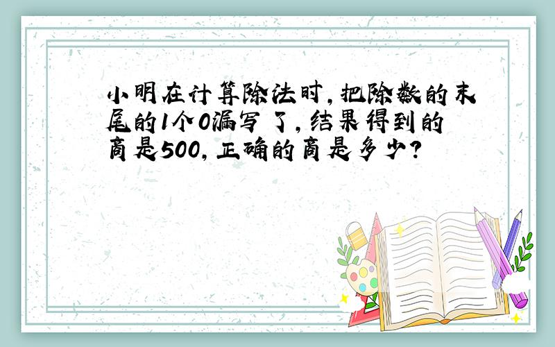 小明在计算除法时,把除数的末尾的1个0漏写了,结果得到的商是500,正确的商是多少?