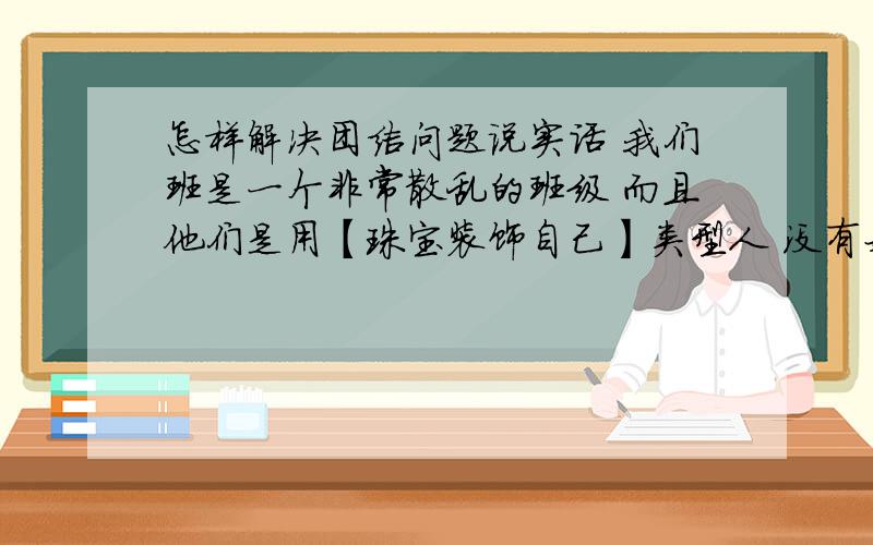 怎样解决团结问题说实话 我们班是一个非常散乱的班级 而且他们是用【珠宝装饰自己】类型人 没有好的品德 没有班级集体荣誉感