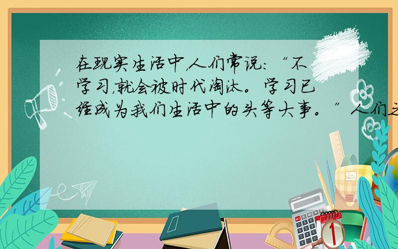 在现实生活中，人们常说：“不学习，就会被时代淘汰。学习已经成为我们生活中的头等大事。”人们之所以这样说，是因为 [&nb