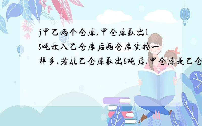 j甲乙两个仓库,甲仓库取出15吨放入乙仓库后两仓库货物一样多,若从乙仓库取出6吨后,甲仓库是乙仓库的3倍,