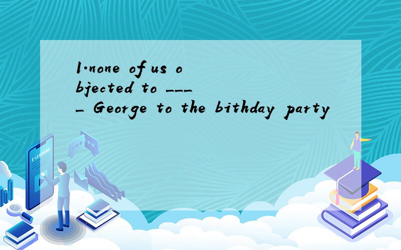 1.none of us objected to ____ George to the bithday party