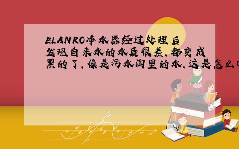 ELANRO净水器经过处理后发现自来水的水质很差,都变成黑的了,像是污水沟里的水,这是怎么回事呢?