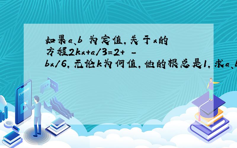 如果a、b 为定值,关于x的方程2kx+a/3=2+ -bx/6,无论k为何值,他的根总是1,求a、b的值