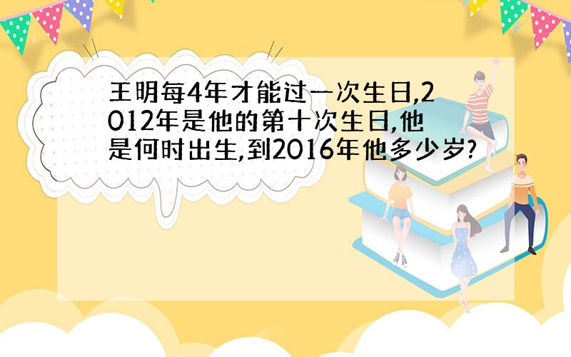 王明每4年才能过一次生日,2012年是他的第十次生日,他是何时出生,到2016年他多少岁?