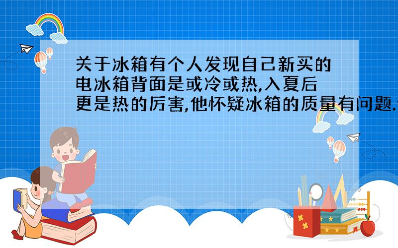 关于冰箱有个人发现自己新买的电冰箱背面是或冷或热,入夏后更是热的厉害,他怀疑冰箱的质量有问题.他的怀疑有道理吗?说全一些