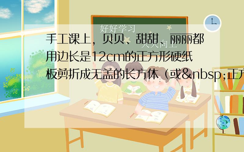 手工课上，贝贝、甜甜、丽丽都用边长是12cm的正方形硬纸板剪折成无盖的长方体（或 正方体）纸盒。3个人都是先剪