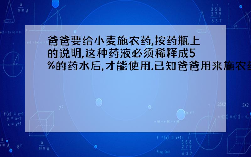 爸爸要给小麦施农药,按药瓶上的说明,这种药液必须稀释成5%的药水后,才能使用.已知爸爸用来施农药的药桶能装10千克的药水