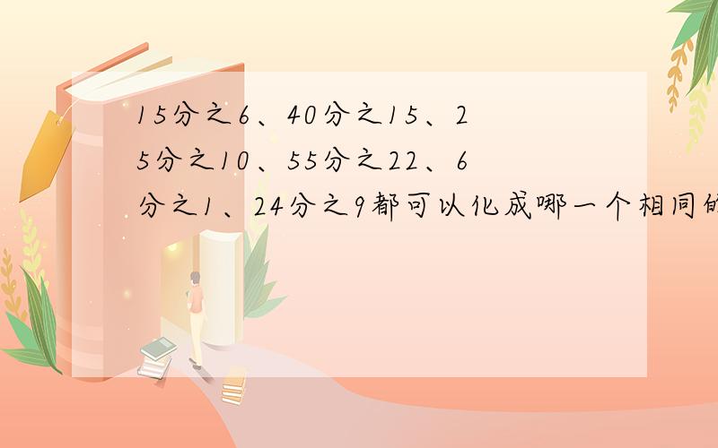 15分之6、40分之15、25分之10、55分之22、6分之1、24分之9都可以化成哪一个相同的分数?