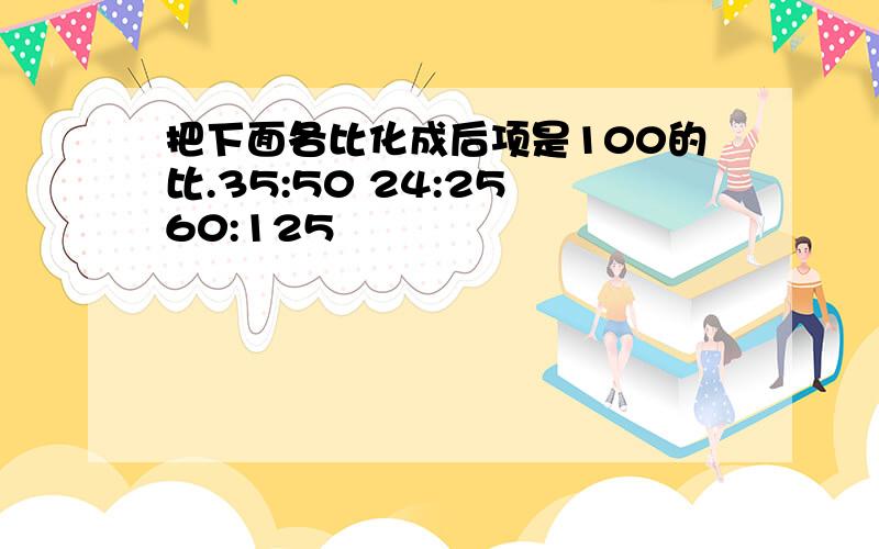 把下面各比化成后项是100的比.35:50 24:25 60:125