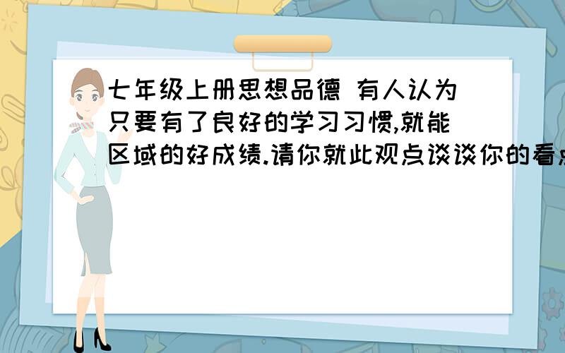 七年级上册思想品德 有人认为只要有了良好的学习习惯,就能区域的好成绩.请你就此观点谈谈你的看点