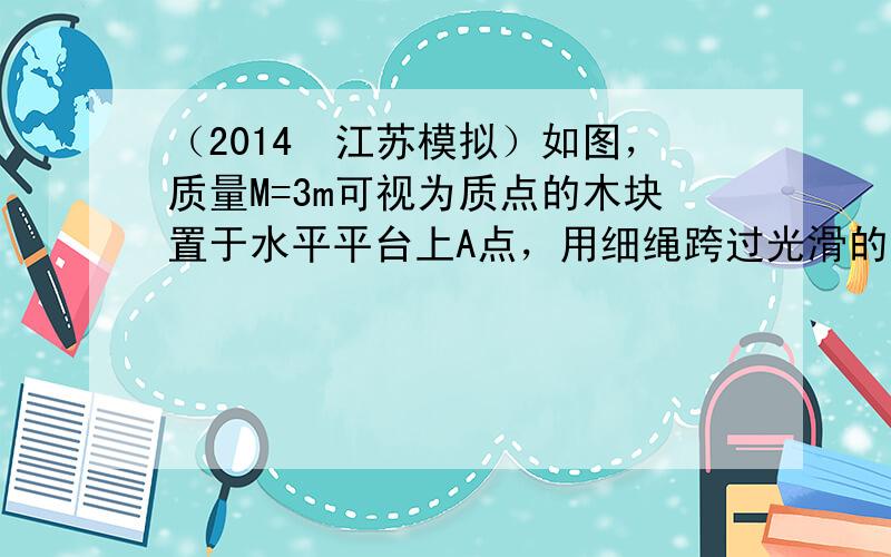 （2014•江苏模拟）如图，质量M=3m可视为质点的木块置于水平平台上A点，用细绳跨过光滑的定滑轮与质量m的物块连接，平