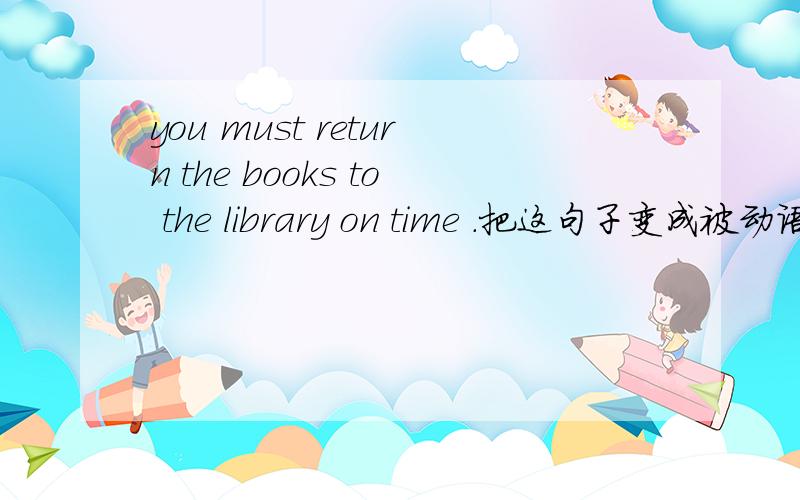 you must return the books to the library on time .把这句子变成被动语态