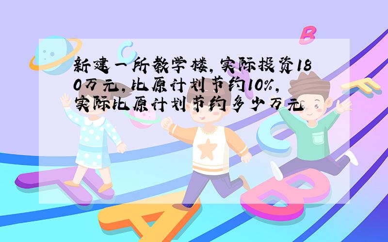 新建一所教学楼,实际投资180万元,比原计划节约10%,实际比原计划节约多少万元