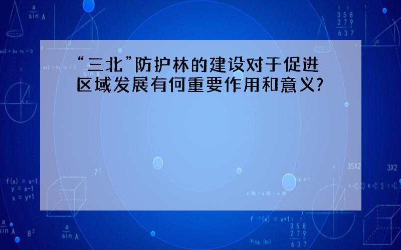 “三北”防护林的建设对于促进区域发展有何重要作用和意义?