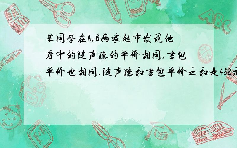 某同学在A,B两家超市发现他看中的随声听的单价相同,书包单价也相同.随声听和书包单价之和是452元,且随