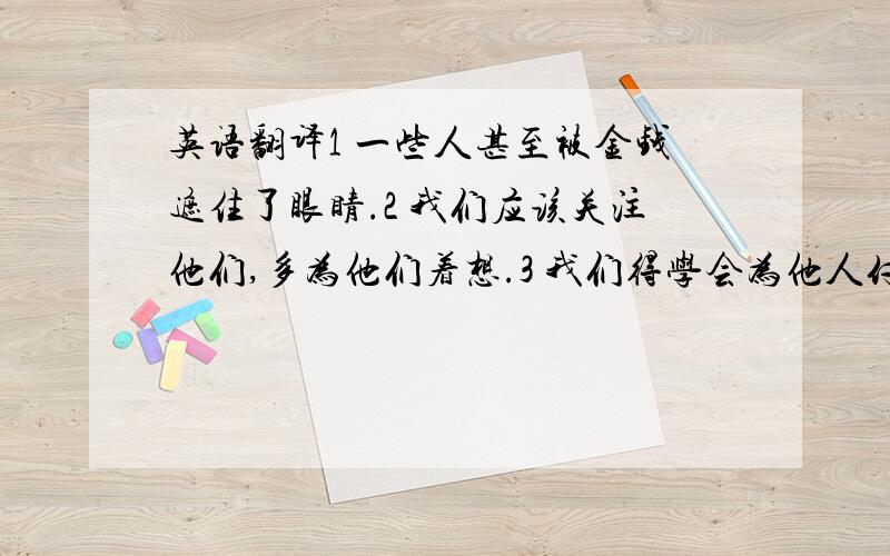 英语翻译1 一些人甚至被金钱遮住了眼睛.2 我们应该关注他们,多为他们着想.3 我们得学会为他人付出.以及“付出”和“索