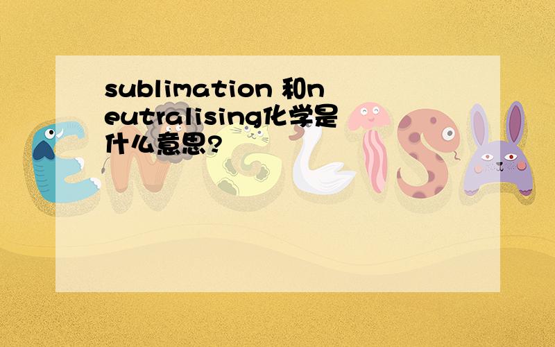 sublimation 和neutralising化学是什么意思?