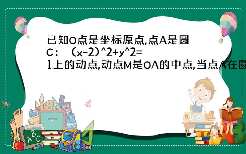 已知O点是坐标原点,点A是圆C：（x-2)^2+y^2=1上的动点,动点M是OA的中点,当点A在圆C上移动时,