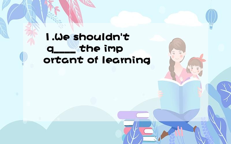 1.We shouldn't q____ the important of learning