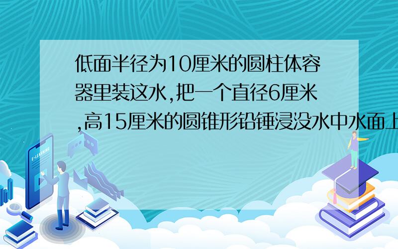 低面半径为10厘米的圆柱体容器里装这水,把一个直径6厘米,高15厘米的圆锥形铅锤浸没水中水面上升了几厘米