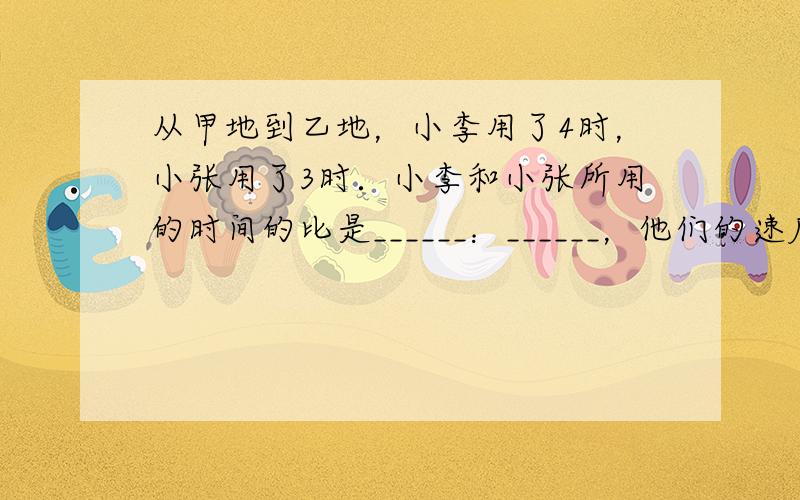 从甲地到乙地，小李用了4时，小张用了3时．小李和小张所用的时间的比是______：______，他们的速度比是_____