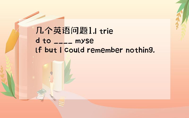 几个英语问题1.I tried to ____ myself but I could remember nothing.