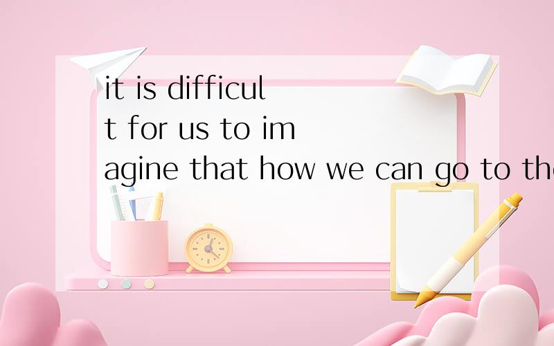 it is difficult for us to imagine that how we can go to the