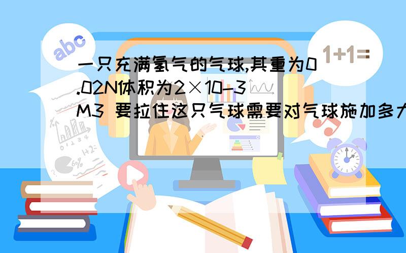 一只充满氢气的气球,其重为0.02N体积为2×10-3 M3 要拉住这只气球需要对气球施加多大的拉力