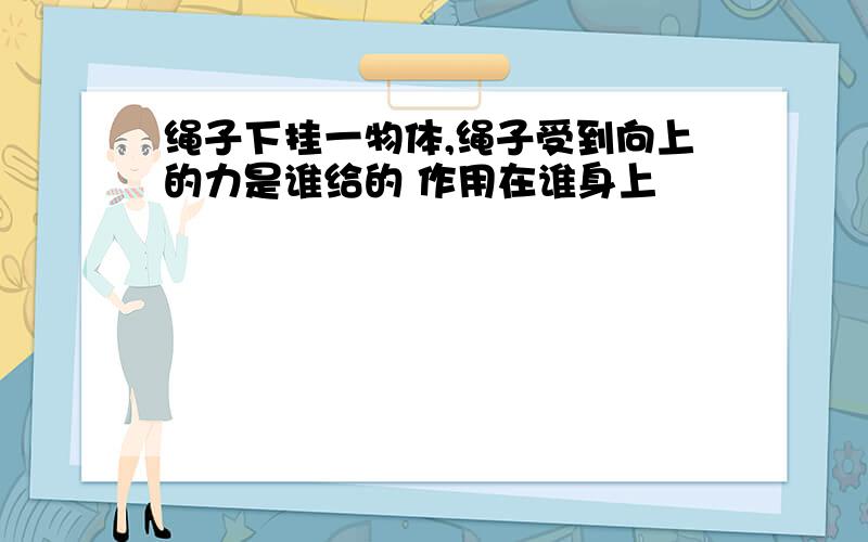 绳子下挂一物体,绳子受到向上的力是谁给的 作用在谁身上