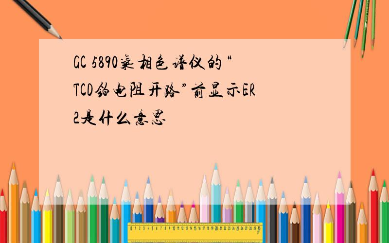 GC 5890气相色谱仪的“TCD铂电阻开路”前显示ER2是什么意思