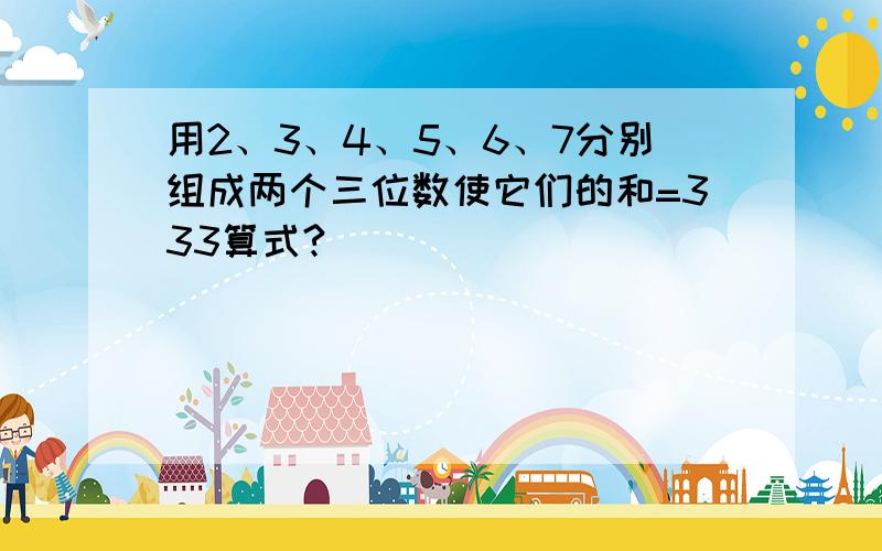 用2、3、4、5、6、7分别组成两个三位数使它们的和=333算式?