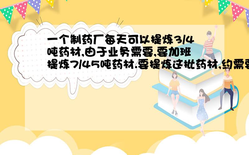 一个制药厂每天可以提炼3/4吨药材,由于业务需要,要加班提炼7/45吨药材.要提炼这批药材,约需要多少天?