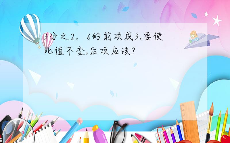 3分之2：6的前项成3,要使比值不变,后项应该?