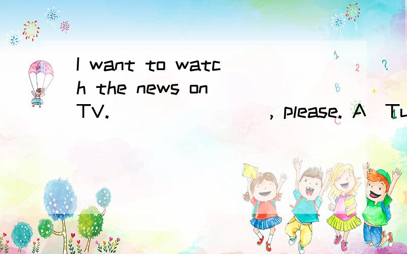 I want to watch the news on TV. ________, please. A．Turn on