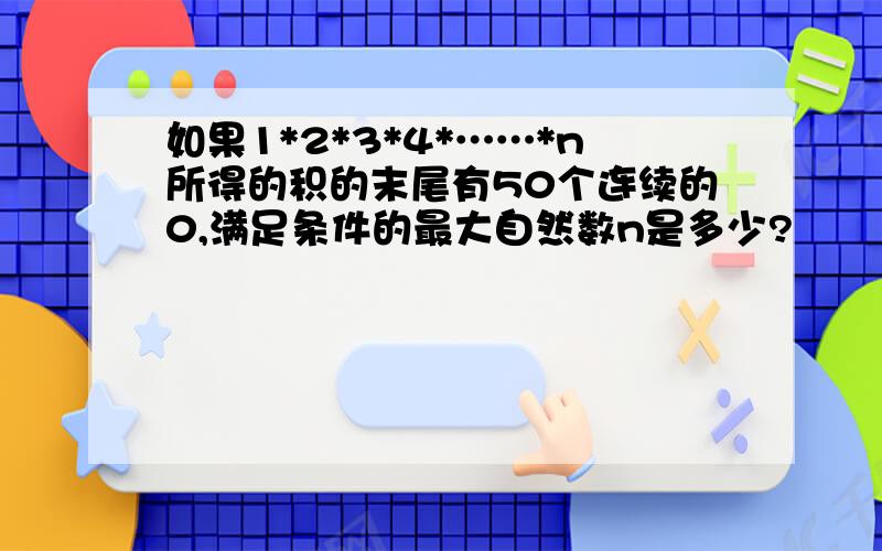 如果1*2*3*4*……*n所得的积的末尾有50个连续的0,满足条件的最大自然数n是多少?