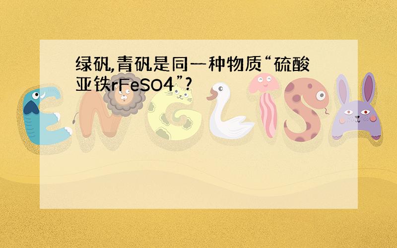 绿矾,青矾是同一种物质“硫酸亚铁rFeSO4”?