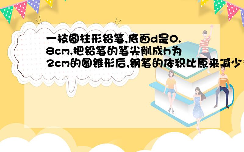 一枝圆柱形铅笔,底面d是0.8cm.把铅笔的笔尖削成h为2cm的圆锥形后,钢笔的体积比原来减少多少cm3?