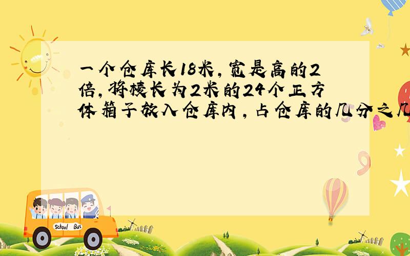 一个仓库长18米,宽是高的2倍,将棱长为2米的24个正方体箱子放入仓库内,占仓库的几分之几?