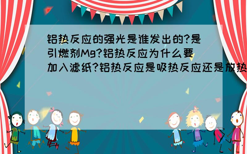 铝热反应的强光是谁发出的?是引燃剂Mg?铝热反应为什么要加入滤纸?铝热反应是吸热反应还是放热反应?