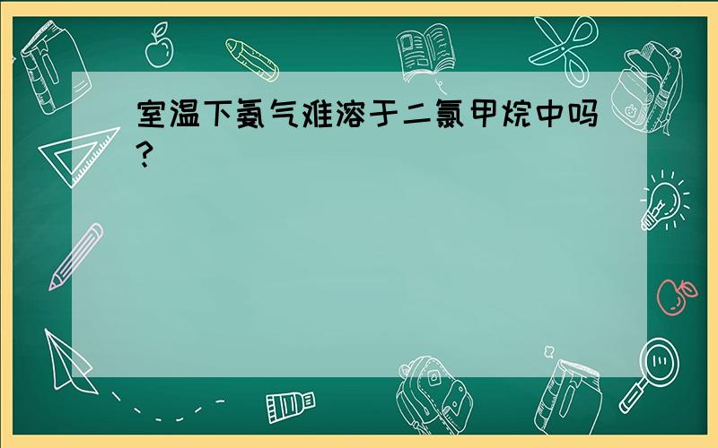 室温下氨气难溶于二氯甲烷中吗?