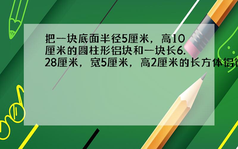 把一块底面半径5厘米，高10厘米的圆柱形铝块和一块长6.28厘米，宽5厘米，高2厘米的长方体铝锭，熔铸成一个底面半径10