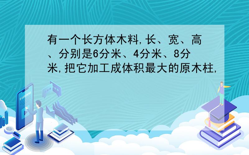 有一个长方体木料,长、宽、高、分别是6分米、4分米、8分米,把它加工成体积最大的原木柱,