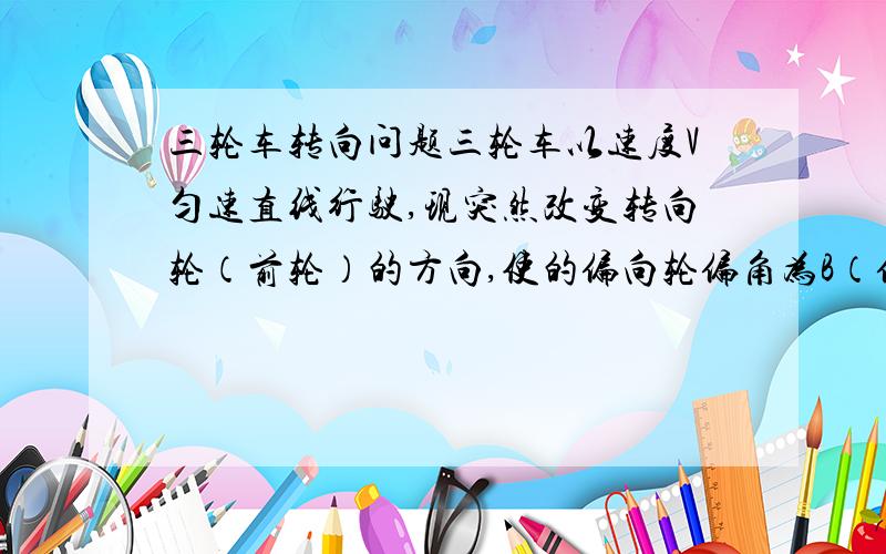 三轮车转向问题三轮车以速度V匀速直线行驶,现突然改变转向轮（前轮）的方向,使的偏向轮偏角为B（偏向轮与小车对称轴的夹角）