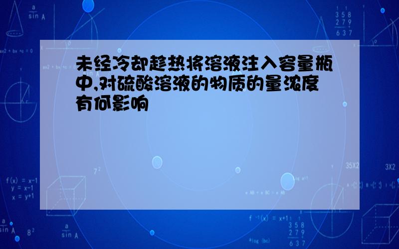 未经冷却趁热将溶液注入容量瓶中,对硫酸溶液的物质的量浓度有何影响