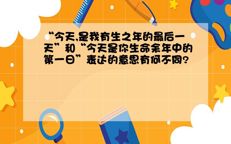 “今天,是我有生之年的最后一天”和“今天是你生命余年中的第一日”表达的意思有何不同?