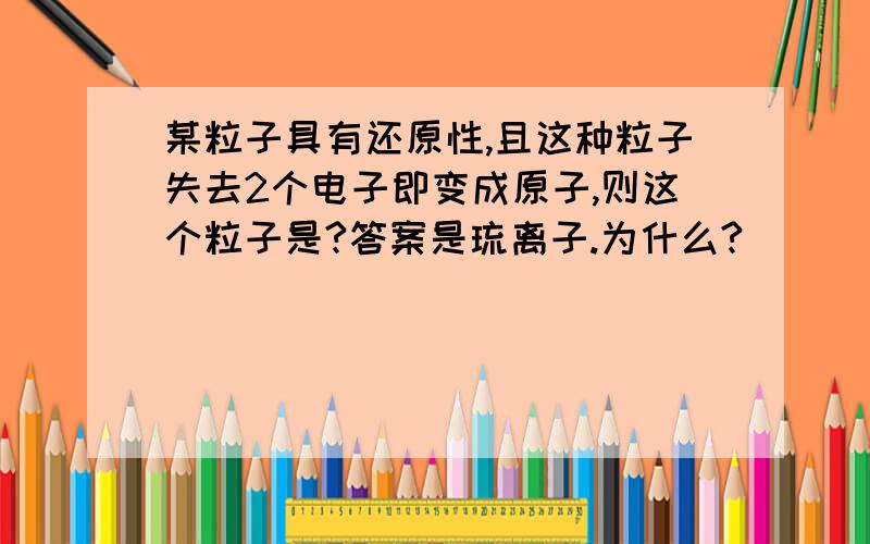 某粒子具有还原性,且这种粒子失去2个电子即变成原子,则这个粒子是?答案是琉离子.为什么?