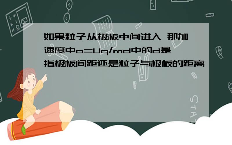 如果粒子从极板中间进入 那加速度中a=Uq/md中的d是指极板间距还是粒子与极板的距离