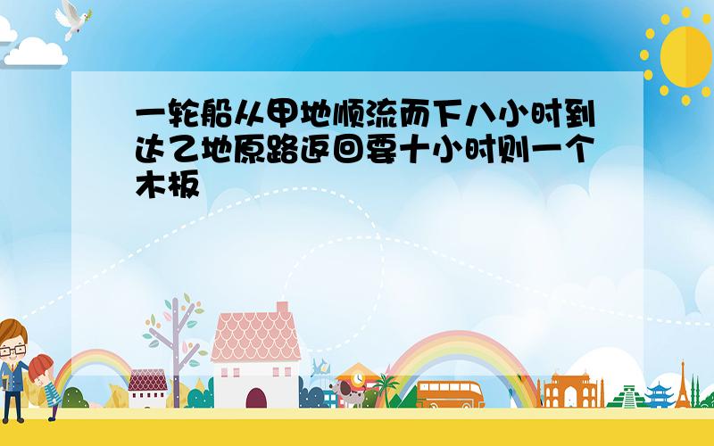 一轮船从甲地顺流而下八小时到达乙地原路返回要十小时则一个木板