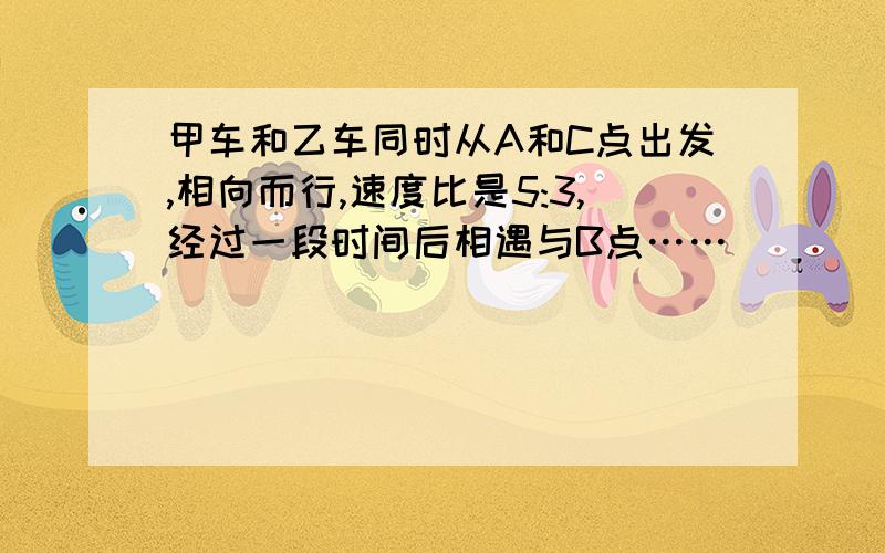 甲车和乙车同时从A和C点出发,相向而行,速度比是5:3,经过一段时间后相遇与B点……