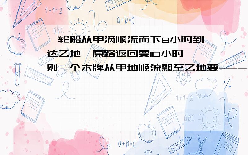 一轮船从甲滴顺流而下8小时到达乙地,原路返回要10小时,则一个木牌从甲地顺流飘至乙地要-----小时（一元